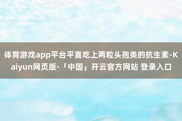 体育游戏app平台平直吃上两粒头孢类的抗生素-Kaiyun网页版·「中国」开云官方网站 登录入口