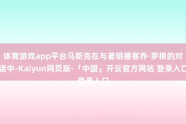 体育游戏app平台马斯克在与著明播客乔·罗根的对话中-Kaiyun网页版·「中国」开云官方网站 登录入口