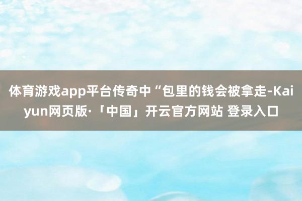 体育游戏app平台传奇中“包里的钱会被拿走-Kaiyun网页版·「中国」开云官方网站 登录入口