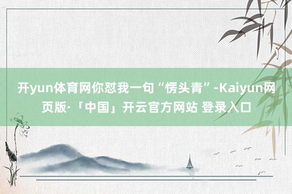 开yun体育网你怼我一句“愣头青”-Kaiyun网页版·「中国」开云官方网站 登录入口