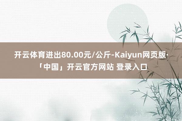 开云体育进出80.00元/公斤-Kaiyun网页版·「中国」开云官方网站 登录入口