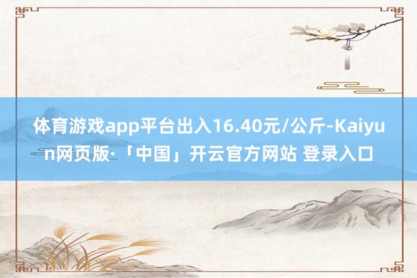 体育游戏app平台出入16.40元/公斤-Kaiyun网页版·「中国」开云官方网站 登录入口
