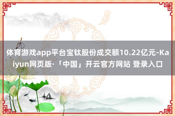 体育游戏app平台宝钛股份成交额10.22亿元-Kaiyun网页版·「中国」开云官方网站 登录入口