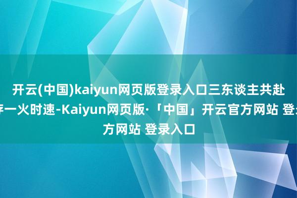 开云(中国)kaiyun网页版登录入口三东谈主共赴一场存一火时速-Kaiyun网页版·「中国」开云官方网站 登录入口