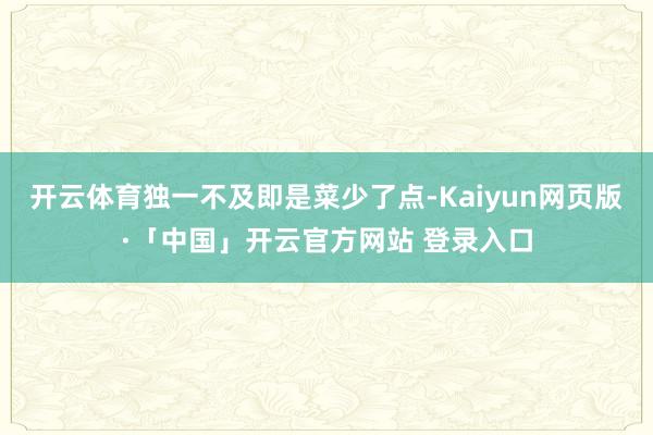 开云体育独一不及即是菜少了点-Kaiyun网页版·「中国」开云官方网站 登录入口
