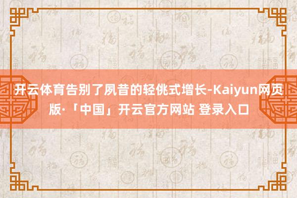 开云体育告别了夙昔的轻佻式增长-Kaiyun网页版·「中国」开云官方网站 登录入口