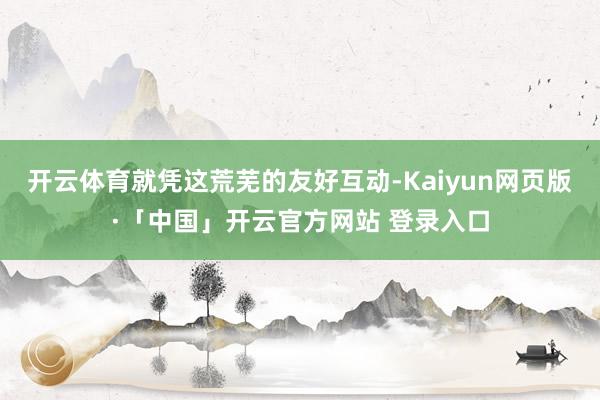 开云体育就凭这荒芜的友好互动-Kaiyun网页版·「中国」开云官方网站 登录入口