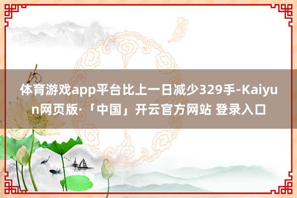 体育游戏app平台比上一日减少329手-Kaiyun网页版·「中国」开云官方网站 登录入口