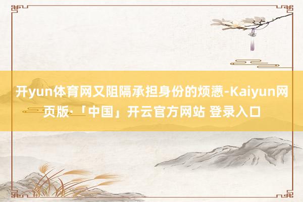 开yun体育网又阻隔承担身份的烦懑-Kaiyun网页版·「中国」开云官方网站 登录入口