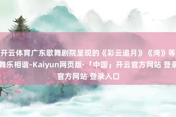 开云体育广东歌舞剧院呈现的《彩云追月》《湾》等作品舞乐相谐-Kaiyun网页版·「中国」开云官方网站 登录入口
