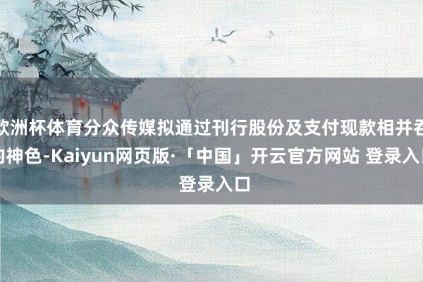 欧洲杯体育分众传媒拟通过刊行股份及支付现款相并吞的神色-Kaiyun网页版·「中国」开云官方网站 登录入口