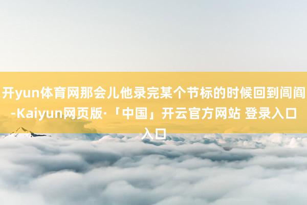 开yun体育网那会儿他录完某个节标的时候回到闾阎-Kaiyun网页版·「中国」开云官方网站 登录入口