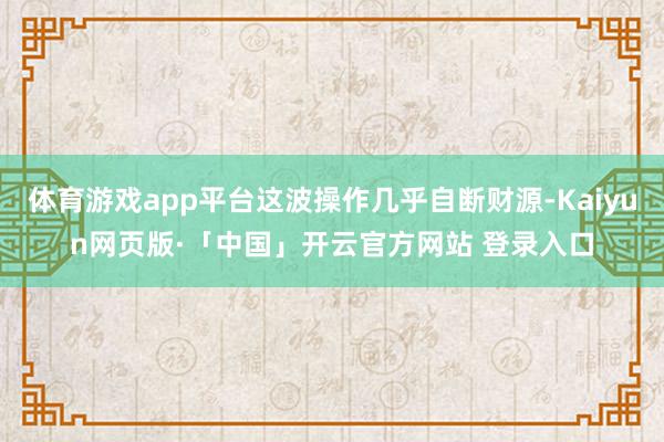 体育游戏app平台这波操作几乎自断财源-Kaiyun网页版·「中国」开云官方网站 登录入口