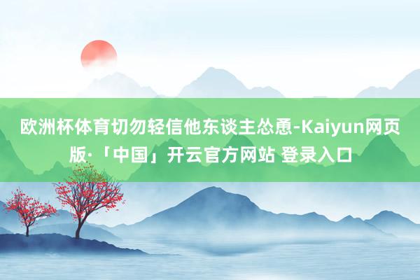 欧洲杯体育切勿轻信他东谈主怂恿-Kaiyun网页版·「中国」开云官方网站 登录入口