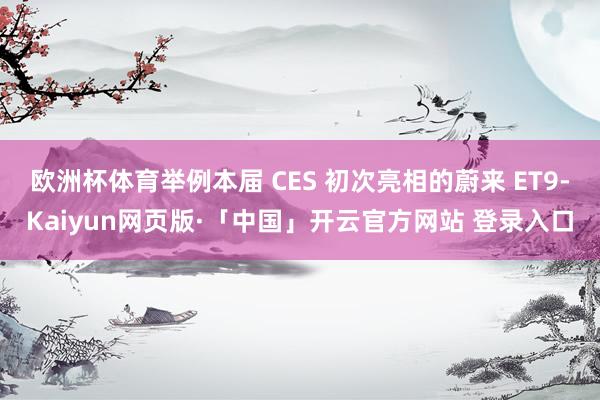 欧洲杯体育举例本届 CES 初次亮相的蔚来 ET9-Kaiyun网页版·「中国」开云官方网站 登录入口