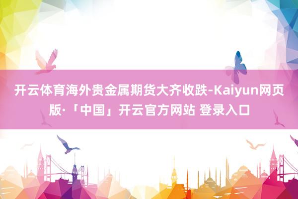 开云体育海外贵金属期货大齐收跌-Kaiyun网页版·「中国」开云官方网站 登录入口