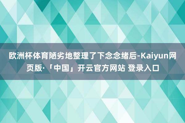 欧洲杯体育陋劣地整理了下念念绪后-Kaiyun网页版·「中国」开云官方网站 登录入口