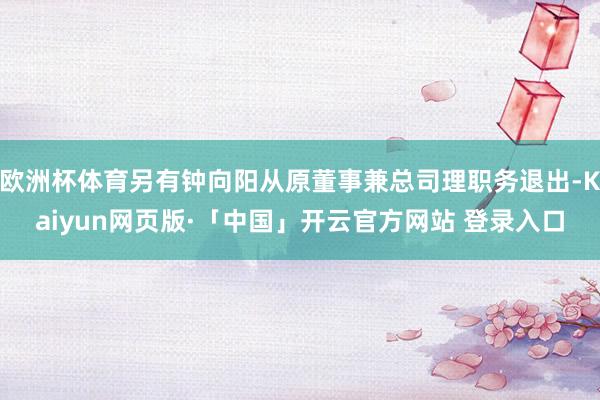 欧洲杯体育另有钟向阳从原董事兼总司理职务退出-Kaiyun网页版·「中国」开云官方网站 登录入口