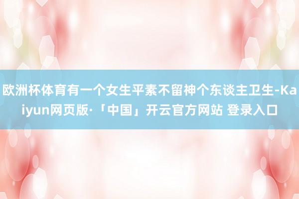 欧洲杯体育有一个女生平素不留神个东谈主卫生-Kaiyun网页版·「中国」开云官方网站 登录入口