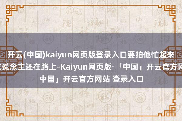 开云(中国)kaiyun网页版登录入口要拍他忙起来这可真实“东说念主还在路上-Kaiyun网页版·「中国」开云官方网站 登录入口