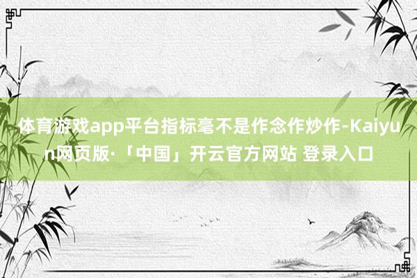 体育游戏app平台指标毫不是作念作炒作-Kaiyun网页版·「中国」开云官方网站 登录入口