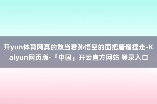开yun体育网真的敢当着孙悟空的面把唐僧捏走-Kaiyun网页版·「中国」开云官方网站 登录入口