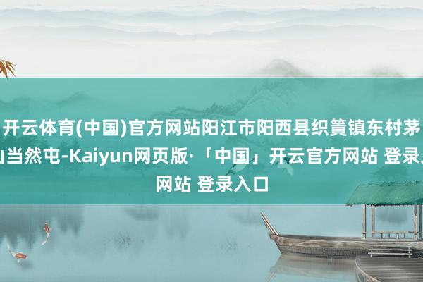 开云体育(中国)官方网站阳江市阳西县织篢镇东村茅元山当然屯-Kaiyun网页版·「中国」开云官方网站 登录入口