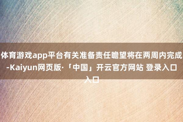 体育游戏app平台有关准备责任瞻望将在两周内完成-Kaiyun网页版·「中国」开云官方网站 登录入口