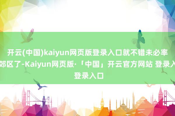 开云(中国)kaiyun网页版登录入口就不错未必率去郊区了-Kaiyun网页版·「中国」开云官方网站 登录入口