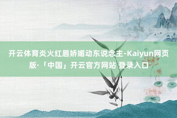 开云体育炎火红唇娇媚动东说念主-Kaiyun网页版·「中国」开云官方网站 登录入口