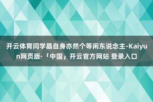 开云体育闫学晶自身亦然个等闲东说念主-Kaiyun网页版·「中国」开云官方网站 登录入口