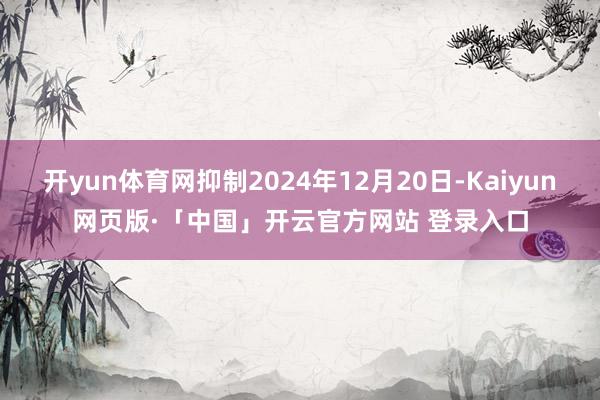 开yun体育网抑制2024年12月20日-Kaiyun网页版·「中国」开云官方网站 登录入口