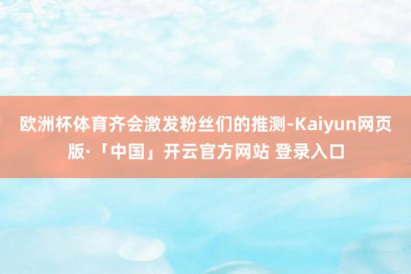 欧洲杯体育齐会激发粉丝们的推测-Kaiyun网页版·「中国」开云官方网站 登录入口