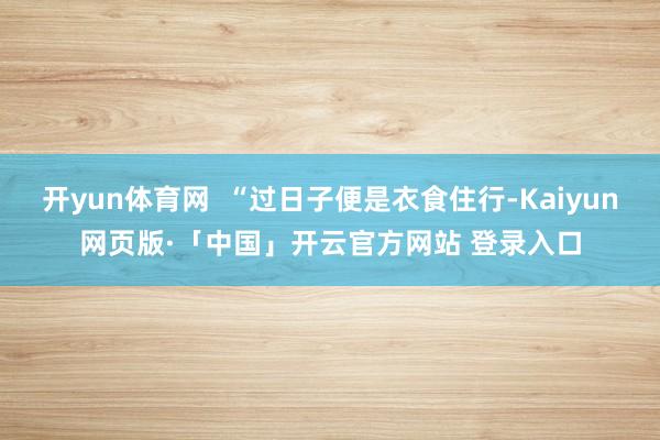 开yun体育网  “过日子便是衣食住行-Kaiyun网页版·「中国」开云官方网站 登录入口