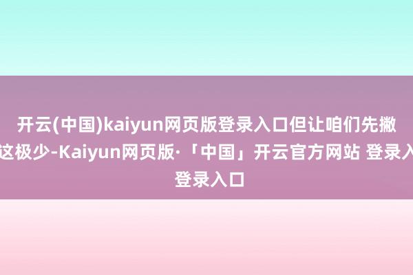 开云(中国)kaiyun网页版登录入口但让咱们先撇开这极少-Kaiyun网页版·「中国」开云官方网站 登录入口