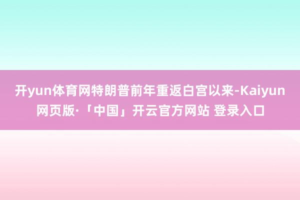 开yun体育网特朗普前年重返白宫以来-Kaiyun网页版·「中国」开云官方网站 登录入口