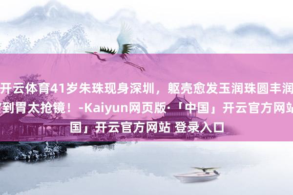 开云体育41岁朱珠现身深圳，躯壳愈发玉润珠圆丰润有料，深V到胃太抢镜！-Kaiyun网页版·「中国」开云官方网站 登录入口