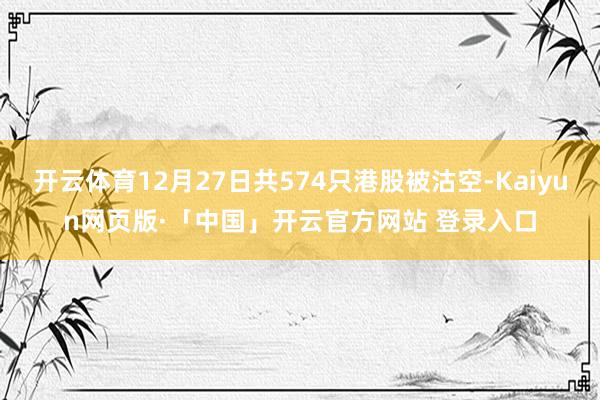 开云体育12月27日共574只港股被沽空-Kaiyun网页版·「中国」开云官方网站 登录入口