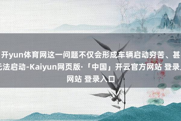 开yun体育网这一问题不仅会形成车辆启动穷苦、甚而无法启动-Kaiyun网页版·「中国」开云官方网站 登录入口