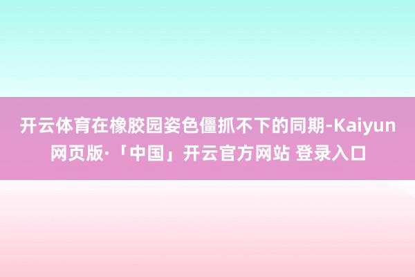 开云体育在橡胶园姿色僵抓不下的同期-Kaiyun网页版·「中国」开云官方网站 登录入口