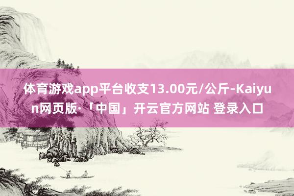 体育游戏app平台收支13.00元/公斤-Kaiyun网页版·「中国」开云官方网站 登录入口