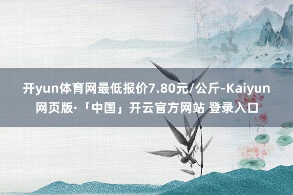 开yun体育网最低报价7.80元/公斤-Kaiyun网页版·「中国」开云官方网站 登录入口