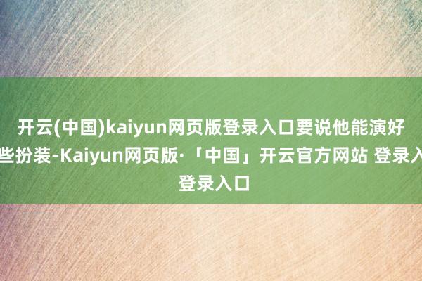 开云(中国)kaiyun网页版登录入口要说他能演好这些扮装-Kaiyun网页版·「中国」开云官方网站 登录入口