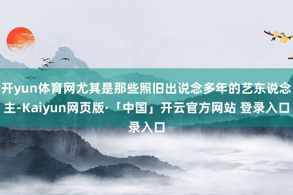 开yun体育网尤其是那些照旧出说念多年的艺东说念主-Kaiyun网页版·「中国」开云官方网站 登录入口