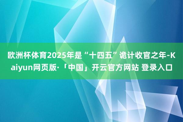 欧洲杯体育　　2025年是“十四五”诡计收官之年-Kaiyun网页版·「中国」开云官方网站 登录入口