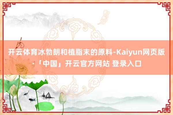 开云体育冰勃朗和植脂末的原料-Kaiyun网页版·「中国」开云官方网站 登录入口