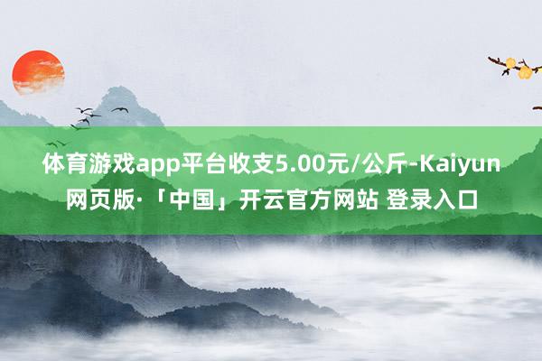 体育游戏app平台收支5.00元/公斤-Kaiyun网页版·「中国」开云官方网站 登录入口