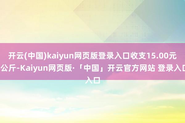 开云(中国)kaiyun网页版登录入口收支15.00元/公斤-Kaiyun网页版·「中国」开云官方网站 登录入口