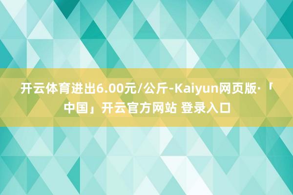 开云体育进出6.00元/公斤-Kaiyun网页版·「中国」开云官方网站 登录入口