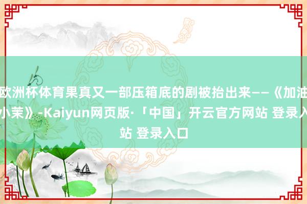 欧洲杯体育果真又一部压箱底的剧被抬出来——《加油！小茉》-Kaiyun网页版·「中国」开云官方网站 登录入口